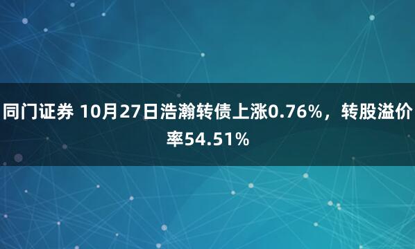 同门证券 10月27日浩瀚转债上涨0.76%,转股溢价率54.51%