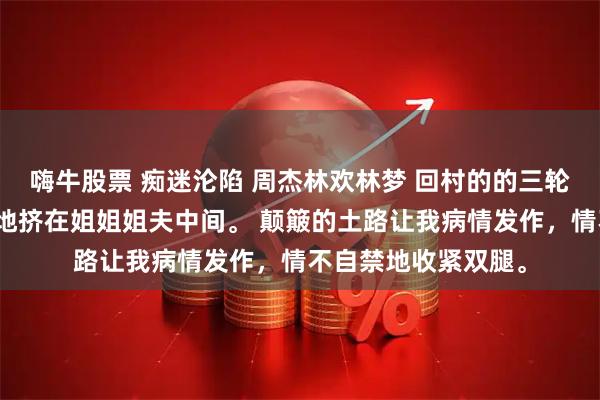嗨牛股票 痴迷沦陷 周杰林欢林梦 回村的的三轮车上,我口干舌燥地挤在姐姐姐夫中间。 颠簸的土路让我病情发作,情不自禁地收紧双腿。