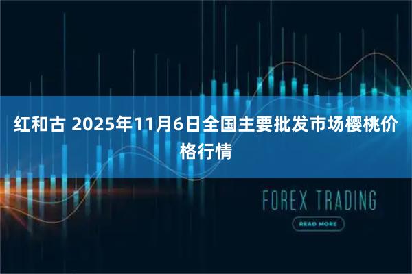 红和古 2025年11月6日全国主要批发市场樱桃价格行情
