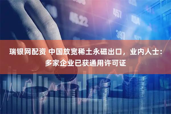 瑞银网配资 中国放宽稀土永磁出口,业内人士:多家企业已获通用许可证