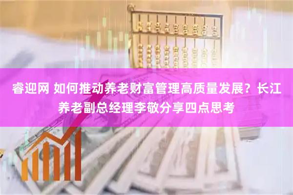 睿迎网 如何推动养老财富管理高质量发展?长江养老副总经理李敬分享四点思考