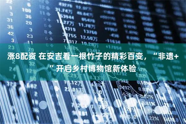 涨8配资 在安吉看一根竹子的精彩百变，“非遗+”开启乡村博物馆新体验