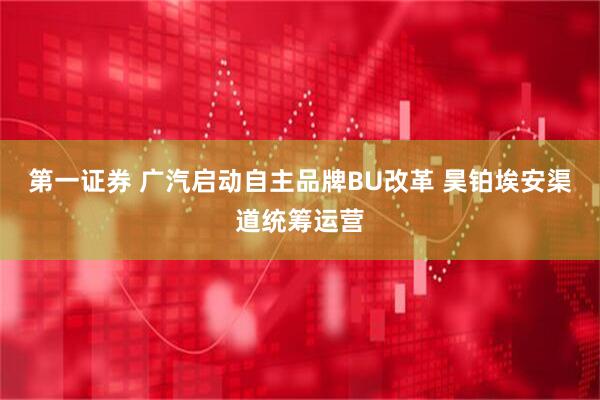 第一证券 广汽启动自主品牌BU改革 昊铂埃安渠道统筹运营