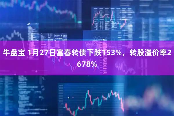 牛盘宝 1月27日富春转债下跌153%，转股溢价率2678%