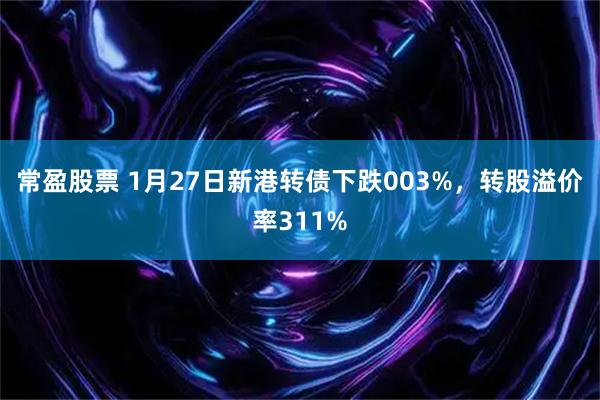 常盈股票 1月27日新港转债下跌003%，转股溢价率311%