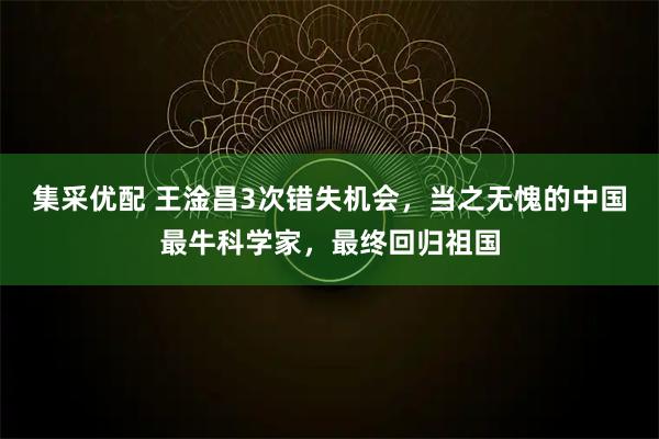 集采优配 王淦昌3次错失机会,当之无愧的中国最牛科学家,最终回归祖国