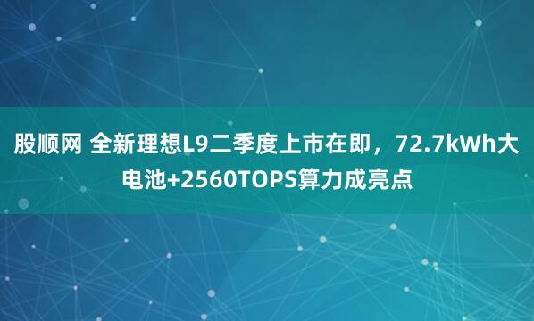 股顺网 全新理想L9二季度上市在即,72.7kWh大电池+2560TOPS算力成亮点