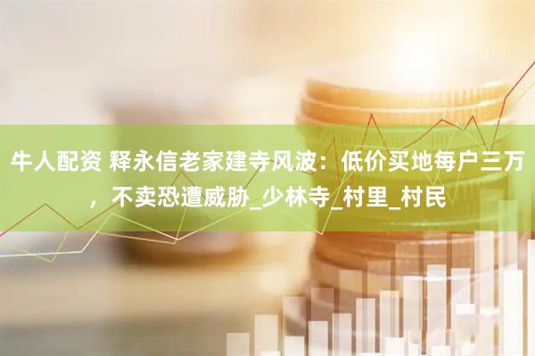 牛人配资 释永信老家建寺风波：低价买地每户三万，不卖恐遭威胁_少林寺_村里_村民